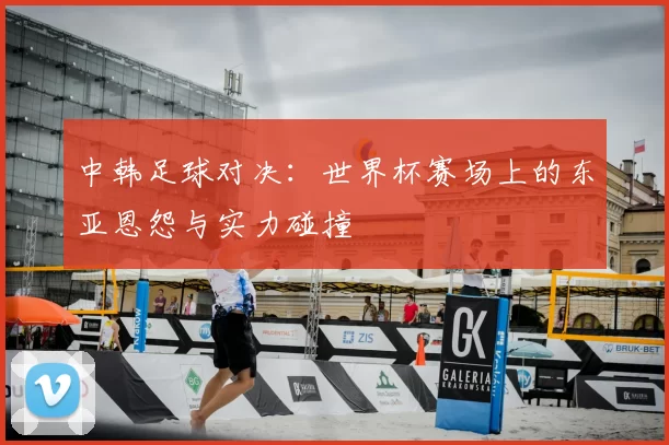 中韩足球对决:世界杯赛场上的东亚恩怨与实力碰撞