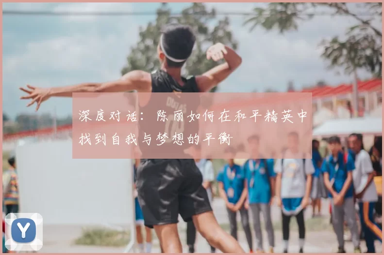 深度对话:陈丽如何在和平精英中找到自我与梦想的平衡