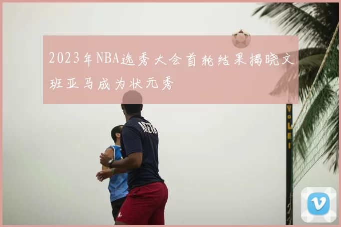 2023年NBA选秀大会首轮结果揭晓文班亚马成为状元秀