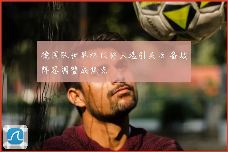 德国队世界杯门将人选引关注 备战阵容调整成焦点