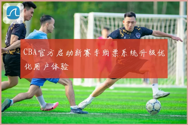 CBA官方启动新赛季购票系统升级优化用户体验