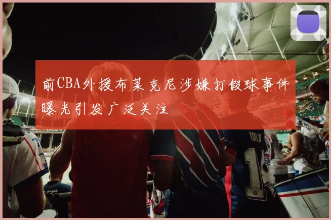 前CBA外援布莱克尼涉嫌打假球事件曝光引发广泛关注