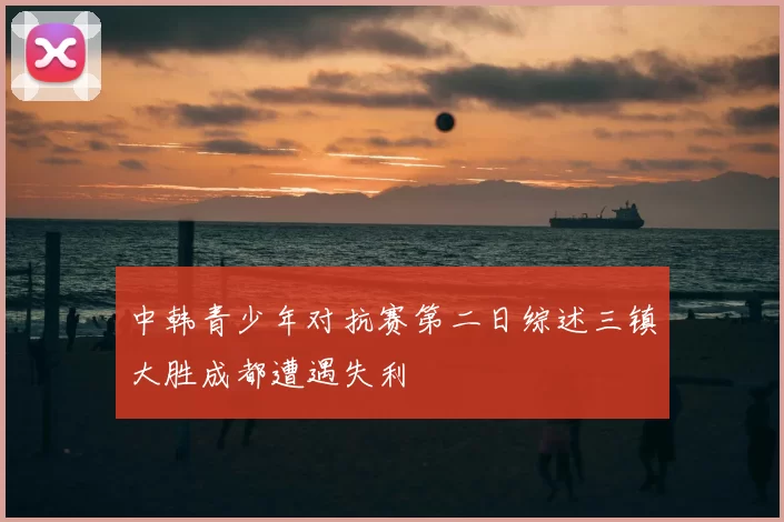 中韩青少年对抗赛第二日综述三镇大胜成都遭遇失利