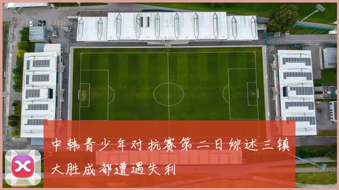 中韩青少年对抗赛第二日综述三镇大胜成都遭遇失利