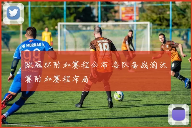 欧冠杯附加赛程公布 各队备战淘汰赛附加赛程布局