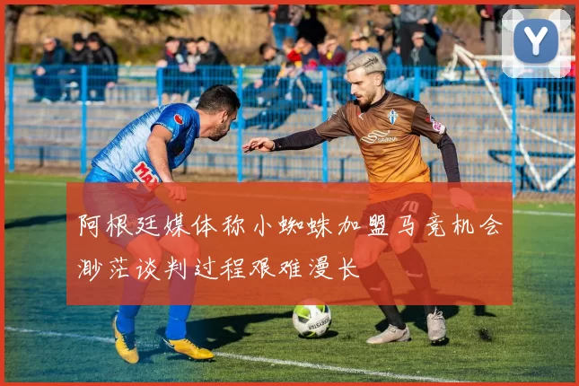 阿根廷媒体称小蜘蛛加盟马竞机会渺茫谈判过程艰难漫长