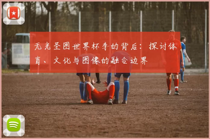 无光圣图世界杯李的背后：探讨体育、文化与图像的融合边界