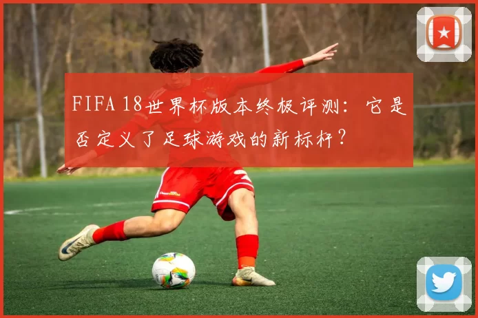 FIFA 18世界杯版本终极评测：它是否定义了足球游戏的新标杆？