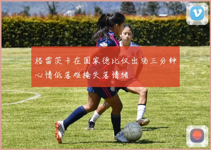 格雷茨卡在国家德比仅出场三分钟心情低落难掩失落情绪