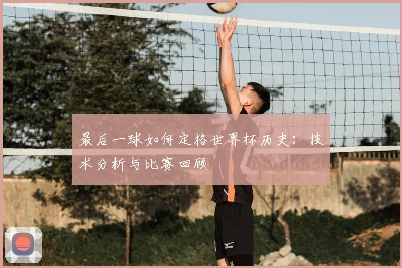 最后一球如何定格世界杯历史:技术分析与比赛回顾