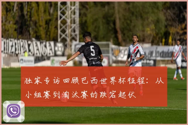 独家专访回顾巴西世界杯征程:从小组赛到淘汰赛的跌宕起伏