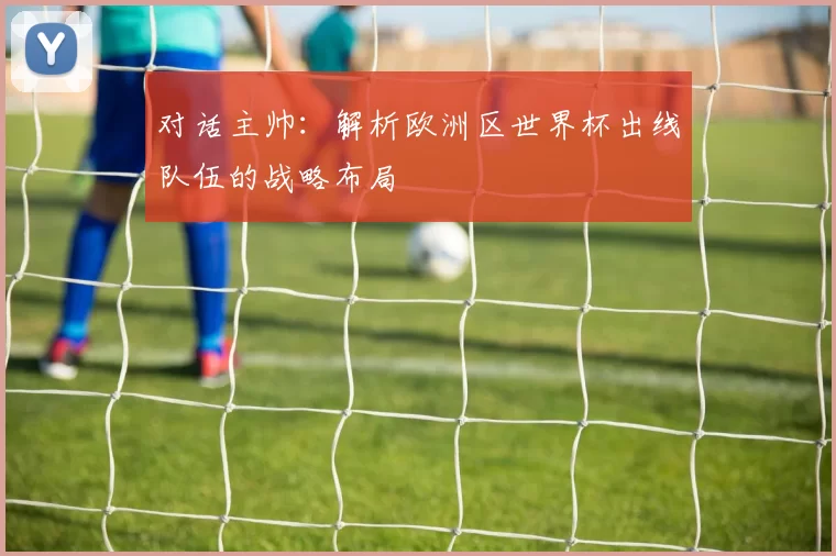对话主帅:解析欧洲区世界杯出线队伍的战略布局