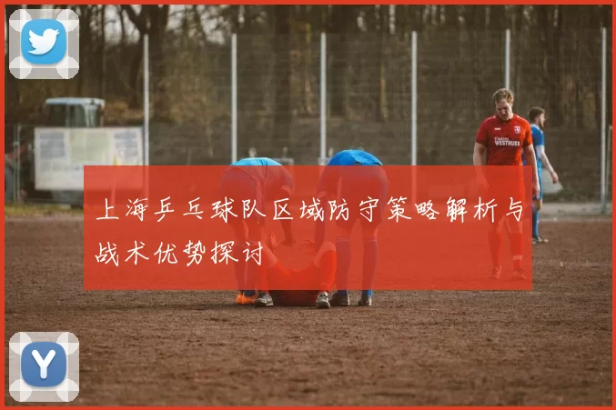 上海乒乓球队区域防守策略解析与战术优势探讨