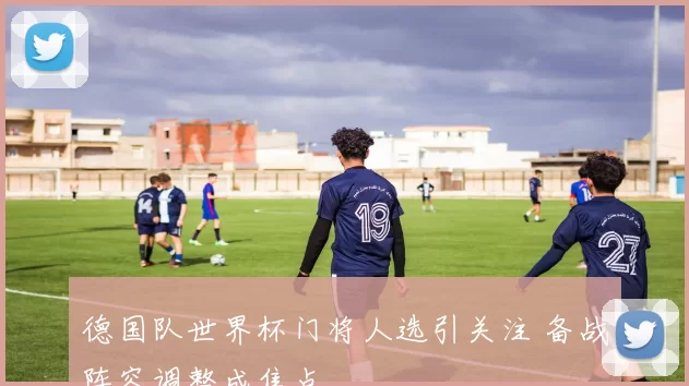 德国队世界杯门将人选引关注 备战阵容调整成焦点