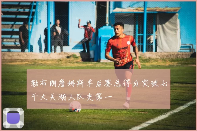 勒布朗詹姆斯季后赛总得分突破七千大关湖人队史第一