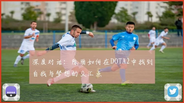 深度对话:陈丽如何在DOTA2中找到自我与梦想的交汇点