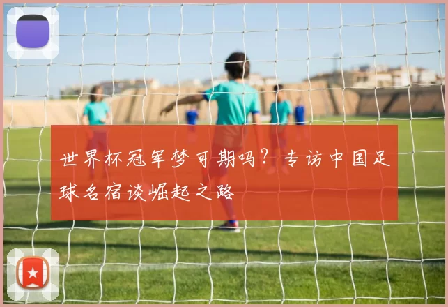 世界杯冠军梦可期吗?专访中国足球名宿谈崛起之路