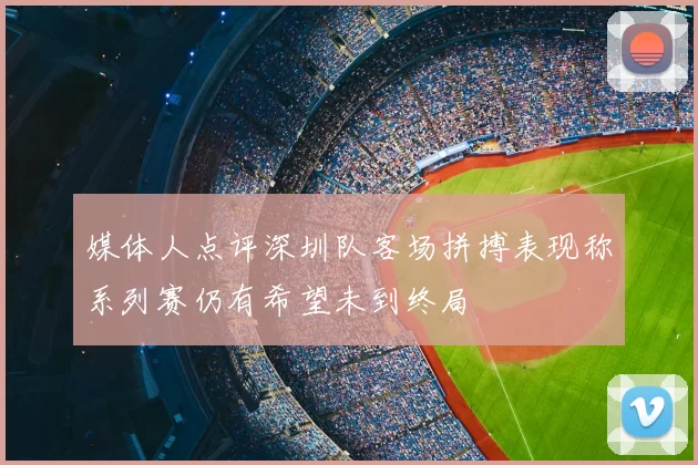 媒体人点评深圳队客场拼搏表现称系列赛仍有希望未到终局