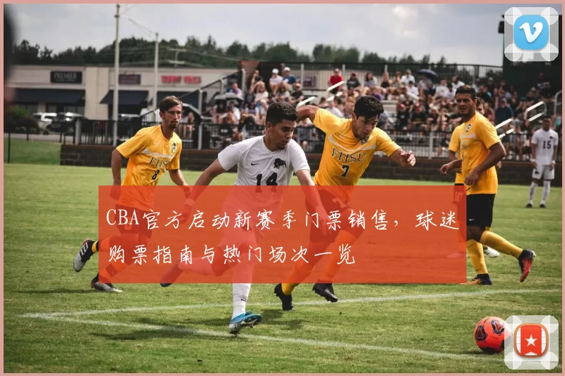 CBA官方启动新赛季门票销售,球迷购票指南与热门场次一览