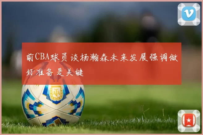 前CBA球员谈杨瀚森未来发展强调做好准备是关键