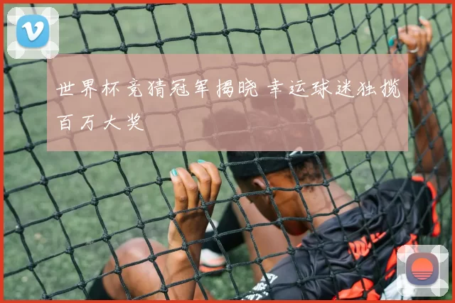 世界杯竞猜冠军揭晓 幸运球迷独揽百万大奖