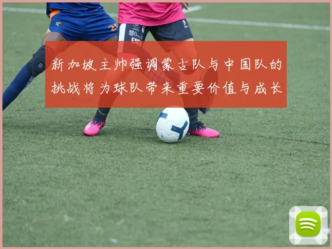 新加坡主帅强调蒙古队与中国队的挑战将为球队带来重要价值与成长机会