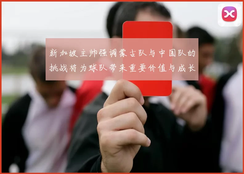新加坡主帅强调蒙古队与中国队的挑战将为球队带来重要价值与成长机会