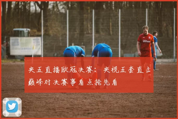 央五直播欧冠决赛：央视五套直击巅峰对决赛事看点抢先看