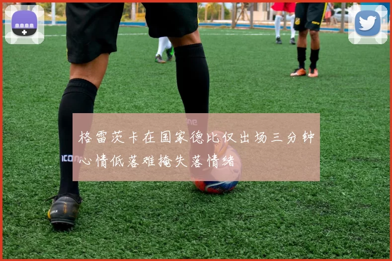 格雷茨卡在国家德比仅出场三分钟心情低落难掩失落情绪