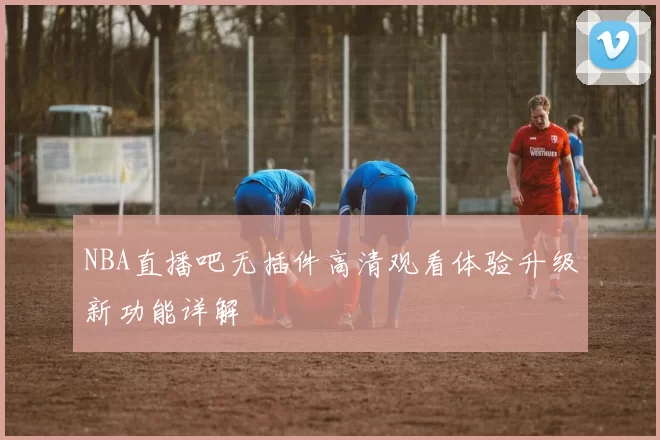 NBA直播吧无插件高清观看体验升级新功能详解