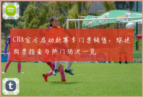 CBA官方启动新赛季门票销售,球迷购票指南与热门场次一览