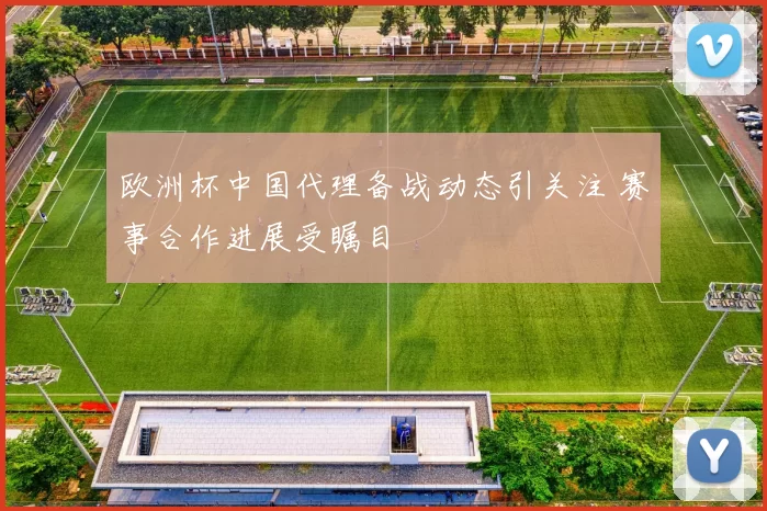 欧洲杯中国代理备战动态引关注 赛事合作进展受瞩目