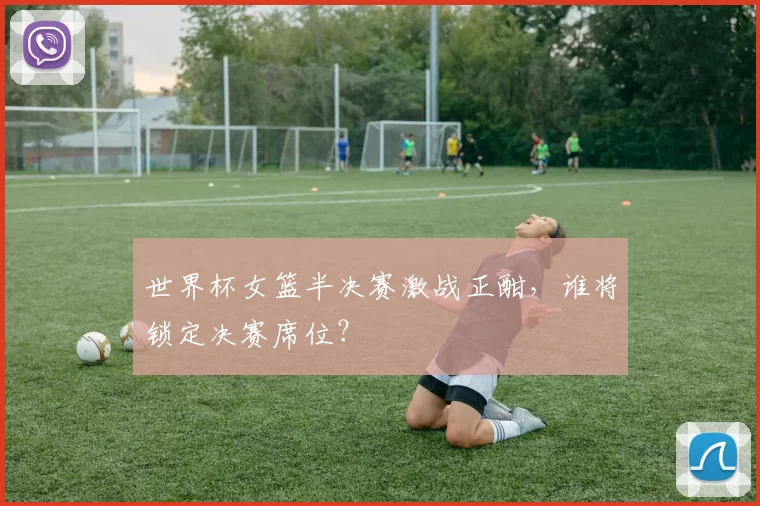 世界杯女篮半决赛激战正酣,谁将锁定决赛席位?