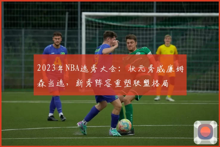 2023年NBA选秀大会：状元秀威廉姆森当选，新秀阵容重塑联盟格局