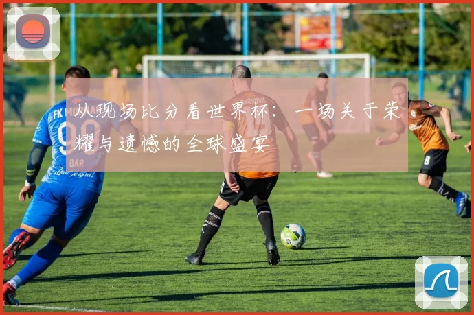 从现场比分看世界杯：一场关于荣耀与遗憾的全球盛宴