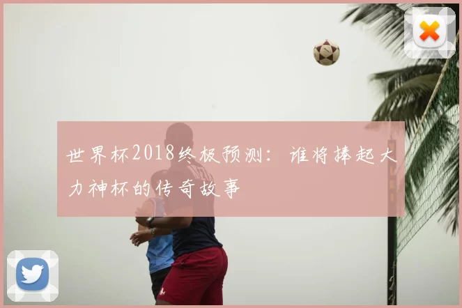 世界杯2018终极预测：谁将捧起大力神杯的传奇故事