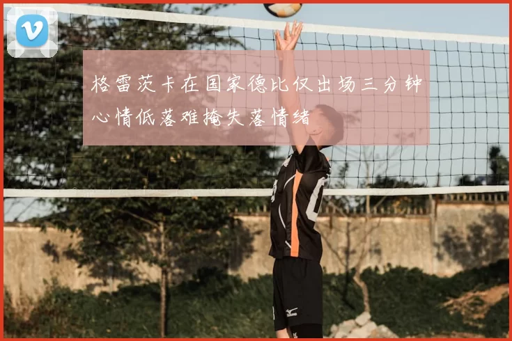 格雷茨卡在国家德比仅出场三分钟心情低落难掩失落情绪