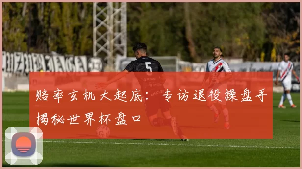 赔率玄机大起底：专访退役操盘手揭秘世界杯盘口