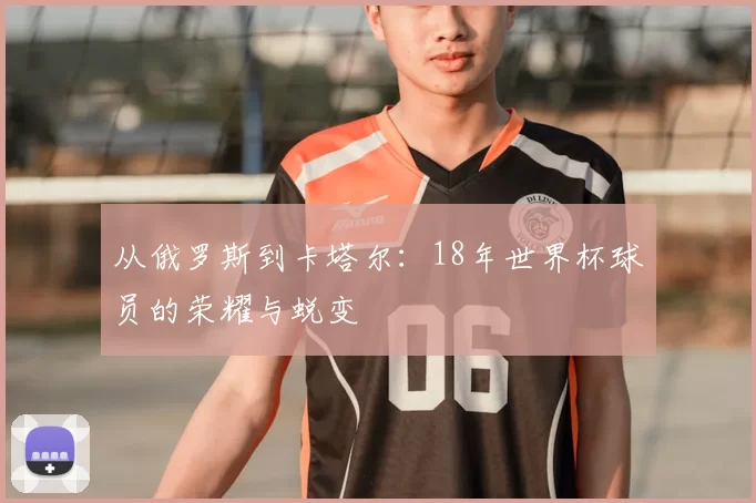 从俄罗斯到卡塔尔：18年世界杯球员的荣耀与蜕变
