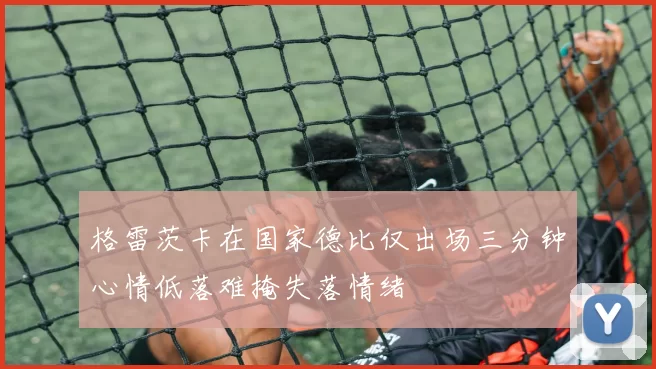 格雷茨卡在国家德比仅出场三分钟心情低落难掩失落情绪