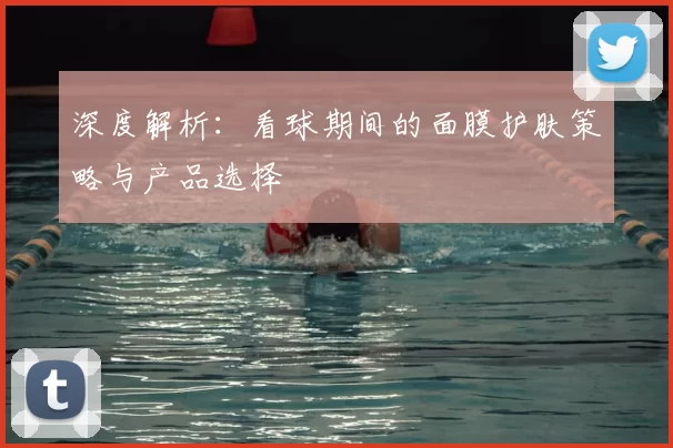 深度解析：看球期间的面膜护肤策略与产品选择