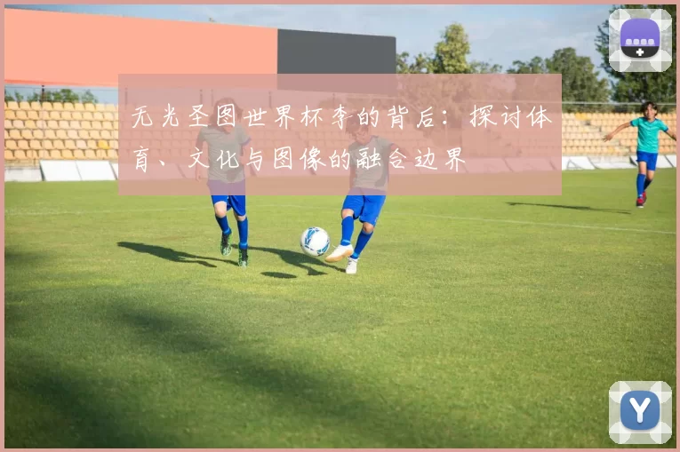 无光圣图世界杯李的背后：探讨体育、文化与图像的融合边界