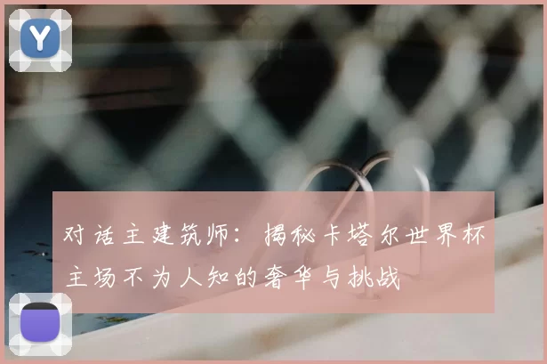对话主建筑师:揭秘卡塔尔世界杯主场不为人知的奢华与挑战