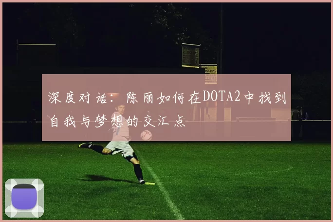 深度对话:陈丽如何在DOTA2中找到自我与梦想的交汇点