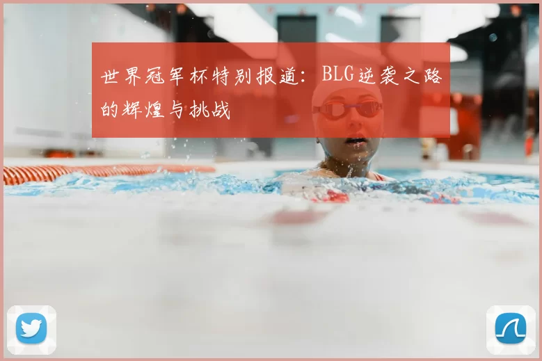 世界冠军杯特别报道：BLG逆袭之路的辉煌与挑战