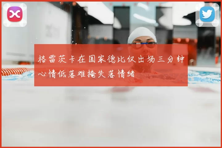 格雷茨卡在国家德比仅出场三分钟心情低落难掩失落情绪