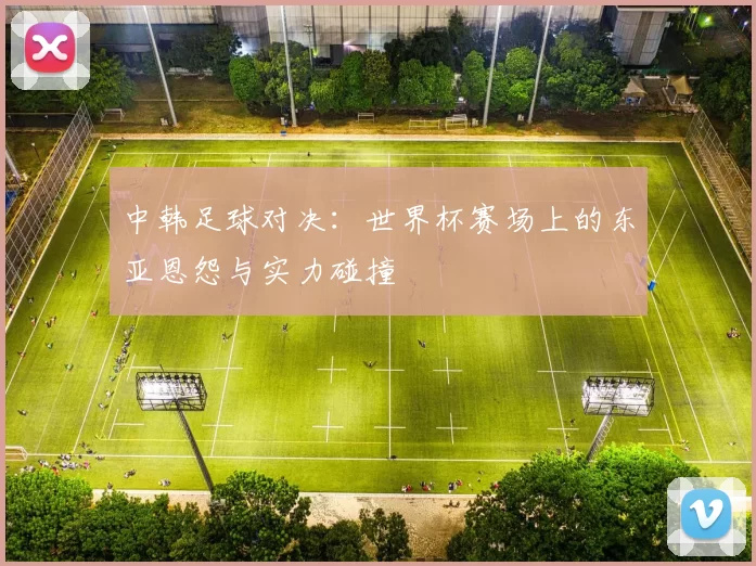 中韩足球对决:世界杯赛场上的东亚恩怨与实力碰撞