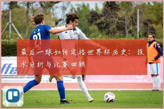 最后一球如何定格世界杯历史:技术分析与比赛回顾